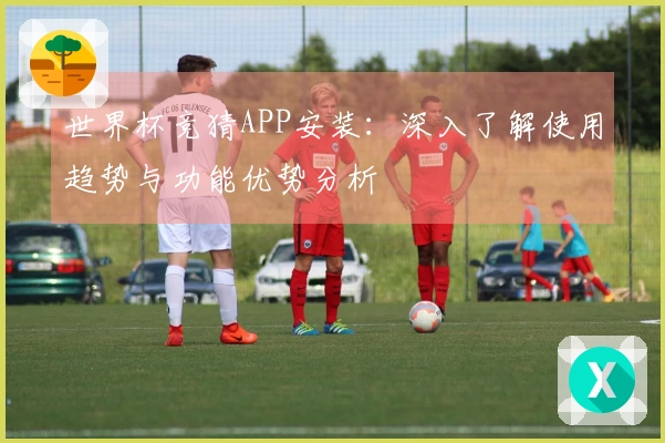 世界杯竞猜APP安装：深入了解使用趋势与功能优势分析